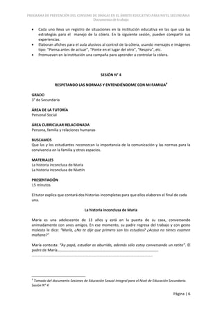 PROGRAMA DE PREVENCIÓN DEL CONSUMO DE DROGAS EN EL ÁMBITO EDUCATIVO PARA NIVEL SECUNDARIA
                                         Documento de trabajo

      Cada uno lleva un registro de situaciones en la institución educativa en las que usa las
      estrategias para el manejo de la cólera. En la siguiente sesión, pueden compartir sus
      experiencias.
      Elaboran afiches para el aula alusivos al control de la cólera, usando mensajes e imágenes
      tipo: “Piensa antes de actuar”, “Ponte en el lugar del otro”, “Respira”, etc.
      Promueven en la institución una campaña para aprender a controlar la cólera.



                                             SESIÓN N° 4

                RESPETANDO LAS NORMAS Y ENTENDIÉNDOME CON MI FAMILIA4

  GRADO
  3° de Secundaria

  ÁREA DE LA TUTORÍA
  Personal Social

  ÁREA CURRICULAR RELACIONADA
  Persona, familia y relaciones humanas

  BUSCAMOS
  Que las y los estudiantes reconozcan la importancia de la comunicación y las normas para la
  convivencia en la familia y otros espacios.

  MATERIALES
  La historia inconclusa de María
  La historia inconclusa de Martín

  PRESENTACIÓN
  15 minutos

  El tutor explica que contará dos historias incompletas para que ellos elaboren el final de cada
  una.

                                   La historia inconclusa de María

  María es una adolescente de 13 años y está en la puerta de su casa, conversando
  animadamente con unos amigos. En ese momento, su padre regresa del trabajo y con gesto
  molesto le dice: “María, ¿No te dije que primero son los estudios? ¿Acaso no tienes examen
  mañana?”

  María contesta: “Ay papá, estudiar es aburrido, además sólo estoy conversando un ratito”. El
  padre de María……………………………………………………………………………………………..
  ………………………………………………………………………………………………………………..




  4
   Tomado del documento Sesiones de Educación Sexual Integral para el Nivel de Educación Secundaria.
  Sesión N° 4

                                                                                           Página | 6
 