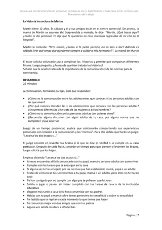 PROGRAMA DE PREVENCIÓN DEL CONSUMO DE DROGAS EN EL ÁMBITO EDUCATIVO PARA NIVEL SECUNDARIA
                                      Documento de trabajo

  La historia inconclusa de Martín

  Martín tiene 12 años. Es sábado y él y sus amigos están en el centro comercial. De pronto, la
  mamá de Martín se aparece ahí. Sorprendida y molesta, le dice: “Martín, ¿Qué haces aquí?
  ¿Quién te dio permiso? Te dije que te quedaras en casa mientras regresaba de mi cita en el
  hospital”.

  Martín le contesta: “Pero mamá, ¿acaso si te pedía permiso me lo ibas a dar? Además es
  sábado ¿Por qué tengo que quedarme siempre a cuidar a mis hermanos?”. La mamá de Martín
  …………………………………………………………………………………………………………………………………………………

  El tutor solicita voluntarios para completar las historias y permite que compartan diferentes
  finales. Luego pregunta: ¿Acerca de qué han tratado las historias?
  Señalar que la sesión tratará de la importancia de la comunicación y de las normas para la
  convivencia.

  DESARROLLO
  25 minutos

  A continuación, formando parejas, pide que respondan:

      ¿Cómo es la comunicación entre los adolescentes que conoces y las personas adultas con
      las que viven?
      ¿Por qué razones discuten las y los adolescentes que conoces con las personas adultas?
      ¿Encuentras diferencias si se trata de las mujeres o de los hombres?
      ¿Cómo es tu comunicación con las personas adultas con quienes vives?
      ¿Recuerdas alguna discusión con algún adulto de tu casa, por alguna norma que no
      cumpliste? ¿Qué ocurrió?

  Luego de un tiempo prudencial, explica que continuarán compartiendo sus experiencias
  personales con relación a la comunicación y las “normas”. Para ello señala que harán un juego:
  “Levanta los dos brazos si…”

  El juego consiste en levantar los brazos si lo que se dice es verdad o se cumple en su caso
  particular. Después de cada frase, concede un tiempo para que piensen y levanten los brazos,
  luego solicita que los bajen.

  Empieza diciendo “Levanta los dos brazos si…”
    A veces encuentras difícil comunicarte con tu papá, mamá o persona adulta con quien vives
    Cumples con las tareas que te encargan en tu casa
    Si alguna vez te has enojado por las normas que han establecido mamá, papá o un adulto
    Tratas de comunicar tus sentimientos a tu papá, mamá o un adulto, pero ellos no te hacen
    caso
    Te han castigado por no cumplir con algo que te pidieron que hicieras
    Saliste a jugar o pasear sin haber cumplido con tus tareas de casa o de la institución
    educativa
    Llegaste más tarde a casa de la hora convenida con tus padres
    Hablas con tu papá o mamá sobre temas generales de sexualidad o sobre tu sexualidad
    Te fastidia que te repitan a cada momento lo que tienes que hacer
    Te comunicas mejor con tus amigos que con tus padres
    Alguna vez saliste sin decir a dónde ibas

                                                                                      Página | 7
 
