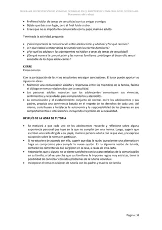 PROGRAMA DE PREVENCIÓN DEL CONSUMO DE DROGAS EN EL ÁMBITO EDUCATIVO PARA NIVEL SECUNDARIA
                                       Documento de trabajo

     Prefieres hablar de temas de sexualidad con tus amigas o amigos
     Dijiste que ibas a un lugar, pero al final fuiste a otro
     Crees que no es importante comunicarte con tu papá, mamá o adulto

  Terminada la actividad, pregunta:

     ¿Será importante la comunicación entre adolescentes y adultos? ¿Por qué razones?
     ¿En qué radica la importancia de cumplir con las normas familiares?
     ¿Por qué los adultos y los adolescentes no hablan a veces de temas de sexualidad?
     ¿De qué manera la comunicación y las normas familiares contribuyen al desarrollo sexual
     saludable de los hijos adolescentes?

  CIERRE
  Cinco minutos

  Con la participación de las y los estudiantes extraigan conclusiones. El tutor puede aportar las
  siguientes ideas:
     Mantener una comunicación abierta y respetuosa entre los miembros de la familia, facilita
     el diálogo en temas relacionados con la sexualidad.
     Las personas adultas necesitan que los adolescentes comuniquen sus vivencias,
     sentimientos y necesidades para comprenderlos y atenderlos.
     La comunicación y el establecimiento conjunto de normas entre los adolescentes y sus
     padres, propicia una convivencia basada en el respeto de los derechos de cada uno. Así
     mismo, contribuyen a fortalecer la autonomía y la responsabilidad de los jóvenes en sus
     comportamientos e interacciones, incluyendo el ejercicio de su sexualidad.

  DESPUÉS DE LA HORA DE TUTORÍA

      Se motivará a que cada uno de los adolescentes recuerde y reflexione sobre alguna
      experiencia personal que tuvo en la que no cumplió con una norma. Luego, sugerir que
      escriban una carta dirigida a su papá, mamá o persona adulta con la que vive, y le exprese
      su opinión sobre la norma en particular.
      Si no estuviera de acuerdo con ella, sugerir que diga la razón, que plantee una alternativa y
      haga un compromiso para cumplir la nueva opción. En la siguiente sesión de tutoría,
      contarán los comentarios que surgieron en la casa, a causa de esta carta.
      Recordarles que si alguno no se siente satisfecho con las características de la comunicación
      en su familia, o tal vez percibe que sus familiares le imponen reglas muy estrictas, tiene la
      posibilidad de conversar con estos problemas de la tutoría individual.
      Incorporar el tema en sesiones de tutoría con los padres y madres de familia




                                                                                        Página | 8
 