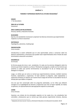PROGRAMA DE PREVENCIÓN DEL CONSUMO DE DROGAS EN EL ÁMBITO EDUCATIVO PARA NIVEL SECUNDARIA
                                            Documento de trabajo

                                                 SESIÓN N° 5

                     TEMORES Y ESPERANZAS RESPECTO AL FUTURO VOCACIONAL5


  GRADO
  3° de Secundaria

  ÁREA DE LA TUTORÍA
  Vocacional

  ÁREA CURRICULAR RELACIONADA
  Persona, familia y relaciones humanas

  BUSCAMOS
  Que las y los estudiantes reconozcan y expresen las diversas emociones que experimentan
  respecto a su futuro vocacional.

  MATERIALES
  Papelógrafos, plumones, masking tape

  PRESENTACIÓN
  Cinco minutos

  Introducimos la sesión señalando que en esta oportunidad, vamos a conversar sobre los
  diversos sentimientos y emociones que pueden estar experimentando ante el hecho de estar
  terminando la educación secundaria.

  DESARROLLO
  35 minutos

  Se forman grupos de cinco o seis estudiantes. En cada uno los alumnos dialogarán sobre los
  temores que tienen respecto a su futuro. Planteamos la pregunta: ¿Cuáles son los temores que
  sentimos al saber que pronto terminaremos la secundaria? Se da un tiempo para que
  dialoguen al respecto.

  Luego, se señala que así como es normal que experimentemos temores, también tenemos
  ilusiones, expectativas y esperanzas. El tutor plantea la pregunta: ¿Qué expectativas y
  esperanzas tenemos en relación con nuestro futuro luego de terminar la secundaria? Se da un
  tiempo para que hablen al respecto.

  Una vez que han conversado sobre las preguntas planteadas, se les indica que deberán
  consignar en un papelógrafo los temores y esperanzas que más se hayan repetido. Se realiza
  un plenario. Un representante de cada agrupación expone lo conversado.

  CIERRE
  Cinco minutos

  Hacemos una síntesis de los principales aspectos en los cuales las y los estudiantes han
  coincidido y destacamos que es normal que toda persona experimente temores, diversos

  5
      Adaptado del texto Guía de Tutoría y Orientación Educativa en la Educación Secundaria. Pp 92

                                                                                                Página | 9
 