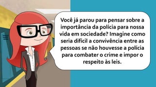 Você já parou para pensar sobre a
importância da polícia para nossa
vida em sociedade? Imagine como
seria difícil a convivência entre as
pessoas se não houvesse a polícia
para combater o crime e impor o
respeito às leis.
 