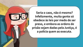 Seria o caos, não é mesmo?
Infelizmente, muita gente só
obedece às leis por medo de ser
preso, e embora as ordens de
prisão sejam dadas pela Justiça, é
a polícia quem as executa.
 