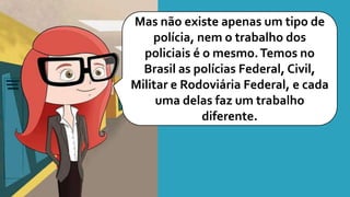 Mas não existe apenas um tipo de
polícia, nem o trabalho dos
policiais é o mesmo.Temos no
Brasil as polícias Federal, Civil,
Militar e Rodoviária Federal, e cada
uma delas faz um trabalho
diferente.
 