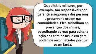 Os policiais militares, por
exemplo, são responsáveis por
garantir a segurança das pessoas
e preservar a ordem nas
comunidades. Eles trabalham na
prevenção dos crimes,
patrulhando as ruas para evitar a
ação dos criminosos, e em geral
podemos reconhecê-los porque
usam farda.
 