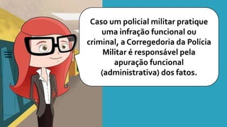 Caso um policial militar pratique
uma infração funcional ou
criminal, a Corregedoria da Polícia
Militar é responsável pela
apuração funcional
(administrativa) dos fatos.
 