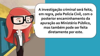 A investigação criminal será feita,
em regra, pela Polícia Civil, com o
posterior encaminhamento da
apuração ao Ministério Público,
mas também pode ser feita
diretamente por este.
 