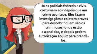 Já os policiais federais e civis
costumam agir depois que um
crime acontece. Eles fazem
investigações e coletam provas
para descobrir quem são os
criminosos, onde estão
escondidos, e depois pedem
autorização ao juiz para prendê-
los.
 