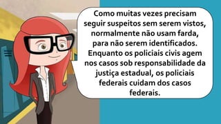 Como muitas vezes precisam
seguir suspeitos sem serem vistos,
normalmente não usam farda,
para não serem identificados.
Enquanto os policiais civis agem
nos casos sob responsabilidade da
justiça estadual, os policiais
federais cuidam dos casos
federais.
 