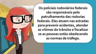 Os policiais rodoviários federais
são responsáveis pelo
patrulhamento das rodovias
federais. Eles atuam nas estradas
para prevenir acidentes, atender
as vítimas do trânsito e fiscalizar
se as pessoas estão obedecendo
as normas de tráfego.
 