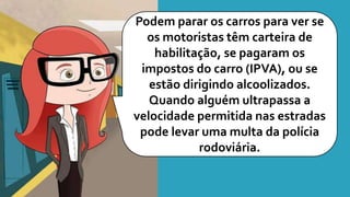 Podem parar os carros para ver se
os motoristas têm carteira de
habilitação, se pagaram os
impostos do carro (IPVA), ou se
estão dirigindo alcoolizados.
Quando alguém ultrapassa a
velocidade permitida nas estradas
pode levar uma multa da polícia
rodoviária.
 