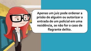 Apenas um juiz pode ordenar a
prisão de alguém ou autorizar a
entrada de um policial em uma
residência, se não for o caso de
flagrante delito.
 