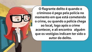 O flagrante delito é quando o
criminoso é pego pela polícia no
momento em que está cometendo
o crime, ou quando a polícia chega
ao local, logo após o crime
acontecer, e ali encontra alguém
que os vestígios indicam ter sido o
autor do delito.
 