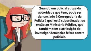 Quando um policial abusa da
autoridade que tem, pode ser
denunciado à Corregedoria da
Polícia à qual está subordinado, ou
então ao Ministério Público, que
também tem a atribuição de
investigar denúncias feitas contra
policiais.
 