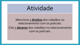 Atividade
Mencione 5 direitos dos cidadãos no
relacionamento com os policiais.
Cite 5 deveres dos cidadãos no relacionamento
com os policiais.
 