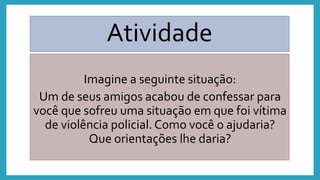 Atividade
Imagine a seguinte situação:
Um de seus amigos acabou de confessar para
você que sofreu uma situação em que foi vítima
de violência policial. Como você o ajudaria?
Que orientações lhe daria?
 