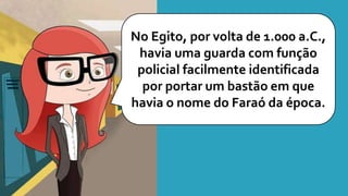 No Egito, por volta de 1.000 a.C.,
havia uma guarda com função
policial facilmente identificada
por portar um bastão em que
havia o nome do Faraó da época.
 