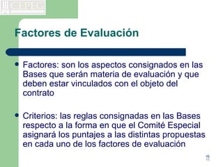 Factores de Evaluación

   Factores: son los aspectos consignados en las
    Bases que serán materia de evaluación y que
    deben estar vinculados con el objeto del
    contrato

   Criterios: las reglas consignadas en las Bases
    respecto a la forma en que el Comité Especial
    asignará los puntajes a las distintas propuestas
    en cada uno de los factores de evaluación
                                                       16
                                                       16
 