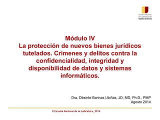 Módulo IV 
La protección de nuevos bienes jurídicos 
tutelados. Crímenes y delitos contra la 
confidencialidad, integridad y 
disponibilidad de datos y sistemas 
informáticos. 
Dra. Désirée Barinas Ubiñas, JD, MD, Ph.D., PMP 
© Escuela Nacional de la Judicatura, 2014 
Agosto 2014 
 