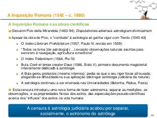 A Inquisição Romana e as obras científicas
Giovanni Pico della Mirandola (1463-94), Disputationes adversus astrologiam divinicatrium
Apesar da obra de Pico, o “combate” à astrologia só ganha vigor com Trento (1545-63)
O Index Librorum Prohibitorum (1557, Paulo IV, revisto em 1559):
“Todos os livros [de astrologia] (…) excepto observações naturais escritas para
servirem à navegação, agricultura e medicina”
O Index Tridentinum (1564, Pio IV)
Bula Coeli et terrae creator Deus (1586, Sisto V), primeiro documento magisterial
inteiramente dedicado à astrologia
A Bula gerou protestos (mesmo internos): pedia-se que o seu rigor fosse afrouxado,
alegando-se dificuldade na sua aplicação (distinguir astrologia judiciária da natural)
A astrologia continuou a ser ensinada nas Universidades (Bolonha, Pádua, Pavia)
Esta censura introduziu uma nova forma de fazer astronomia: separar as medições, as
observações, e as propriedades físicas dos astros, das especulações pseudo-científicas
acerca dos “influxos” dos astros na vida humana
A Inquisição Romana (1542 – c. 1860)
36
A censura à astrologia judiciária acabou por separar,
socialmente, o astrónomo do astrólogo
 