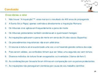 45
1. Não houve “A Inquisição”™: essa marca é o resultado de 400 anos de propaganda
2. A Santa Sé (o Papa) apenas controlava directamente a Inquisição Romana
3. Os tribunais civis aplicavam frequentemente a pena de morte
4. Os tribunais protestantes também condenavam e queimavam hereges
5. As inquisições aplicaram a pena de morte em cerca de 2% dos casos (Espanha)
6. Os procedimentos inquisitoriais não eram arbitrários
7. O recurso à tortura só era autorizado uma vez, e só havendo grande certeza da culpa
8. Para serem válidas, as confissões tinham que ser feitas uma segunda vez sem tortura
9. Diversos métodos de tortura foram exagerados ou inventados (“dama-de-ferro”)
10. As condenações por bruxaria foram ínfimas em comparação com os países protestantes
11. As inquisições não perseguiram cientistas por causa do seu trabalho científico
Conclusão
45
Onze ideias a reter
 