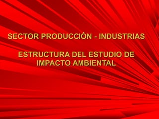 SECTOR PRODUCCIÓN - INDUSTRIAS
ESTRUCTURA DEL ESTUDIO DE
IMPACTO AMBIENTAL
 
