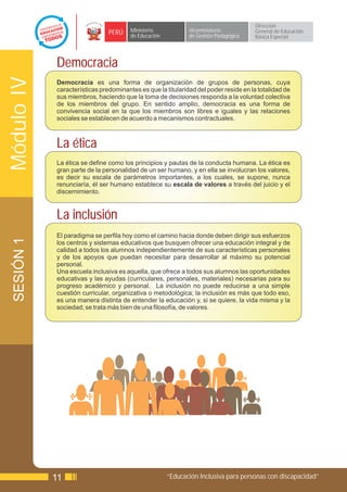 Dirección
                               PERÚ    Ministerio            Viceministerio          General de Educación
                                       de Educación          de Gestión Pedagógica   Básica Especial




            Democracia
Módulo IV

            Democracia es una forma de organización de grupos de personas, cuya
            características predominantes es que la titularidad del poder reside en la totalidad de
            sus miembros, haciendo que la toma de decisiones responda a la voluntad colectiva
            de los miembros del grupo. En sentido amplio, democracia es una forma de
            convivencia social en la que los miembros son libres e iguales y las relaciones
            sociales se establecen de acuerdo a mecanismos contractuales.



            La ética
            La ética se define como los principios y pautas de la conducta humana. La ética es
            gran parte de la personalidad de un ser humano, y en ella se involucran los valores,
            es decir su escala de parámetros importantes, a los cuales, se supone, nunca
            renunciaría, él ser humano establece su escala de valores a través del juicio y el
            discernimiento.


            La inclusión
            El paradigma se perfila hoy como el camino hacia donde deben dirigir sus esfuerzos
 SESIÓN 1




            los centros y sistemas educativos que busquen ofrecer una educación integral y de
            calidad a todos los alumnos independientemente de sus características personales
            y de los apoyos que puedan necesitar para desarrollar al máximo su potencial
            personal.
            Una escuela inclusiva es aquella, que ofrece a todos sus alumnos las oportunidades
            educativas y las ayudas (curriculares, personales, materiales) necesarias para su
            progreso académico y personal. La inclusión no puede reducirse a una simple
            cuestión curricular, organizativa o metodológica; la inclusión es más que todo eso,
            es una manera distinta de entender la educación y, si se quiere, la vida misma y la
            sociedad; se trata más bien de una filosofía, de valores.




            11                                        “Educación Inclusiva para personas con discapacidad”
 