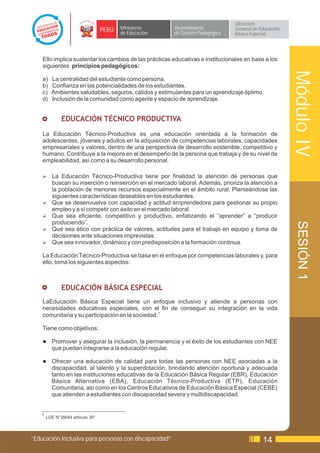 Dirección
                                   PERÚ   Ministerio     Viceministerio          General de Educación
                                          de Educación   de Gestión Pedagógica   Básica Especial




    Ello implica sustentar los cambios de las prácticas educativas e institucionales en base a los
    siguientes principios pedagógicos:




                                                                                                        Módulo IV
    a)    La centralidad del estudiante como persona.
    b)    Confianza en las potencialidades de los estudiantes.
    c)    Ambientes saludables, seguros, cálidos y estimulantes para un aprendizaje óptimo.
    d)    Inclusión de la comunidad como agente y espacio de aprendizaje.


    £          EDUCACIÓN TÉCNICO PRODUCTIVA
    La Educación Técnico-Productiva es una educación orientada a la formación de
    adolescentes, jóvenes y adultos en la adquisición de competencias laborales, capacidades
    empresariales y valores, dentro de una perspectiva de desarrollo sostenible, competitivo y
    humano. Contribuye a la mejora en el desempeño de la persona que trabaja y de su nivel de
    empleabilidad, así como a su desarrollo personal.

    Ø     La Educación Técnico-Productiva tiene por finalidad la atención de personas que
          buscan su inserción o reinserción en el mercado laboral. Además, prioriza la atención a
          la población de menores recursos especialmente en el ámbito rural. Planteándose las
          siguientes características deseables en los estudiantes.
    Ø     Que se desenvuelva con capacidad y actitud emprendedora para gestionar su propio
          empleo y a sí competir con éxito en el mercado laboral.
    Ø     Que sea eficiente, competitivo y productivo, enfatizando el “aprender” a “producir
          produciendo”.




                                                                                                         SESIÓN 1
    Ø     Que sea ético con práctica de valores, actitudes para el trabajo en equipo y toma de
          decisiones ante situaciones imprevistas.
    Ø     Que sea innovador, dinámico y con predisposición a la formación continua.

    La Educación Técnico-Productiva se basa en el enfoque por competencias laborales y, para
    ello, toma los siguientes aspectos:



               EDUCACIÓN BÁSICA ESPECIAL
    LaEducación Básica Especial tiene un enfoque inclusivo y atiende a personas con
    necesidades educativas especiales, con el fin de conseguir su integración en la vida
    comunitaria y su participación en la sociedad.3

    Tiene como objetivos:

    l     Promover y asegurar la inclusión, la permanencia y el éxito de los estudiantes con NEE
          que puedan integrarse a la educación regular.

    l     Ofrecer una educación de calidad para todas las personas con NEE asociadas a la
          discapacidad, al talento y la superdotación, brindando atención oportuna y adecuada
          tanto en las instituciones educativas de la Educación Básica Regular (EBR), Educación
          Básica Alternativa (EBA), Educación Técnico-Productiva (ETP), Educación
          Comunitaria, así como en los Centros Educativos de Educación Básica Especial (CEBE)
          que atienden a estudiantes con discapacidad severa y multidiscapacidad.


    3
        LGE N°28044 artículo 39°




“Educación Inclusiva para personas con discapacidad”                                         14
 