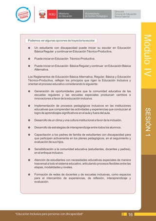 Dirección
                          PERÚ    Ministerio             Viceministerio           General de Educación
                                  de Educación           de Gestión Pedagógica    Básica Especial




                                                                                                         Módulo IV
         Podemos ver algunas opciones de trayectoria escolar.

         £    Un estudiante con discapacidad puede iniciar su escolar en Educación
              Básica Regular y continuar en Educación Técnico-Productiva.

         £    Puede iniciar en Educación Técnico-Productiva.

         £    Puede iniciar en Educación Básica Regular y continuar en Educación Básica
              Alternativa.

         Los Reglamentos de Educación Básica Alternativa, Regular, Básica y Educación
         Técnico-Productiva, reflejan los principios que rigen la Educación Inclusiva y
         orientan el proceso educativo considerando lo siguiente:

         £    Generación de oportunidades para que la comunidad educativa de las
              escuelas regulares y las escuelas especiales produzcan cambios e
              innovaciones a favor de la educación inclusiva.

         £    Implementación de procesos pedagógicos inclusivos en las instituciones




                                                                                                          SESIÓN 1
              educativas que comprenden las actividades y experiencias que conduzcan al
              logro de aprendizajes significativos en el aula y fuera del aula.

         £    Desarrollo de un clima y una cultura institucional a favor de la inclusión.

         £    Desarrollo de estrategias de interaprendizaje entre todos los alumnos.

         £    Capacitación a los padres de familia de estudiantes con discapacidad para
              que participen activamente en los planes pedagógicos, en el seguimiento y
              evaluación de sus hijos.

         £    Sensibilización a la comunidad educativa (estudiantes, docentes y padres),
              en el enfoque inclusivo.

         £    Atención de estudiantes con necesidades educativas especiales de manera
              trasversal a todo el sistema educativo, articulando procesos flexibles entre las
              etapas, modalidades y niveles.

         £    Formación de redes de docentes y de escuelas inclusivas, como espacios
              para el intercambio de experiencias, de reflexión, interaprendizaje y
              evaluación.




“Educación Inclusiva para personas con discapacidad”                                          16
 