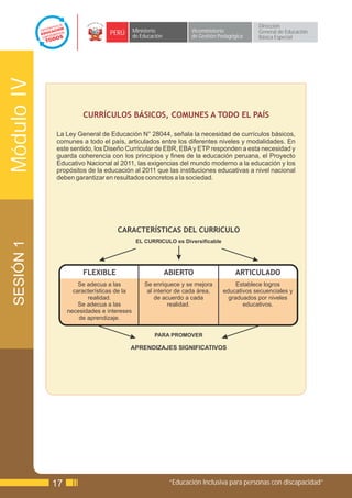 Dirección
                                PERÚ       Ministerio             Viceministerio          General de Educación
                                           de Educación           de Gestión Pedagógica   Básica Especial
Módulo IV



                      CURRÍCULOS BÁSICOS, COMUNES A TODO EL PAÍS

            La Ley General de Educación N° 28044, señala la necesidad de currículos básicos,
            comunes a todo el país, articulados entre los diferentes niveles y modalidades. En
            este sentido, los Diseño Curricular de EBR, EBA y ETP responden a esta necesidad y
            guarda coherencia con los principios y fines de la educación peruana, el Proyecto
            Educativo Nacional al 2011, las exigencias del mundo moderno a la educación y los
            propósitos de la educación al 2011 que las instituciones educativas a nivel nacional
            deben garantizar en resultados concretos a la sociedad.




                                  CARACTERÍSTICAS DEL CURRICULO
                                            EL CURRICULO es Diversificable
 SESIÓN 1




                      FLEXIBLE                            ABIERTO                   ARTICULADO
                     Se adecua a las           Se enriquece y se mejora            Establece logros
                   características de la        al interior de cada área,     educativos secuenciales y
                        realidad.                  de acuerdo a cada            graduados por niveles
                     Se adecua a las                     realidad.                   educativos.
                 necesidades e intereses
                     de aprendizaje.

                                                   PARA PROMOVER

                                       APRENDIZAJES SIGNIFICATIVOS




            17                                             “Educación Inclusiva para personas con discapacidad”
 