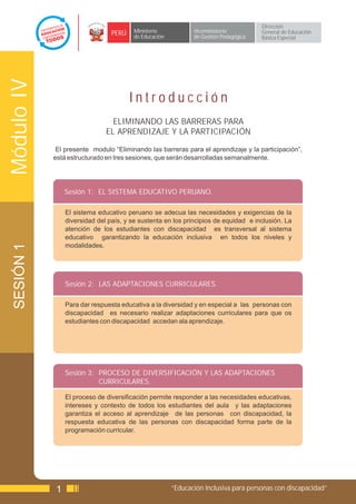 Dirección
                                 PERÚ    Ministerio            Viceministerio          General de Educación
                                         de Educación          de Gestión Pedagógica   Básica Especial
Módulo IV


                                        Introducción
                                 ELIMINANDO LAS BARRERAS PARA
                               EL APRENDIZAJE Y LA PARTICIPACIÓN

             El presente modulo “Eliminando las barreras para el aprendizaje y la participación”,
            está estructurado en tres sesiones, que serán desarrolladas semanalmente.




                 Sesión 1: EL SISTEMA EDUCATIVO PERUANO.

                 El sistema educativo peruano se adecua las necesidades y exigencias de la
                 diversidad del país, y se sustenta en los principios de equidad e inclusión. La
                 atención de los estudiantes con discapacidad es transversal al sistema
                 educativo garantizando la educación inclusiva en todos los niveles y
                 modalidades.
 SESIÓN 1




                 Sesión 2: LAS ADAPTACIONES CURRICULARES.

                 Para dar respuesta educativa a la diversidad y en especial a las personas con
                 discapacidad es necesario realizar adaptaciones curriculares para que os
                 estudiantes con discapacidad accedan ala aprendizaje.




                 Sesión 3: PROCESO DE DIVERSIFICACIÓN Y LAS ADAPTACIONES
                           CURRICULARES.

                 El proceso de diversificación permite responder a las necesidades educativas,
                 intereses y contexto de todos los estudiantes del aula y las adaptaciones
                 garantiza el acceso al aprendizaje de las personas con discapacidad, la
                 respuesta educativa de las personas con discapacidad forma parte de la
                 programación curricular.




             1                                          “Educación Inclusiva para personas con discapacidad”
 