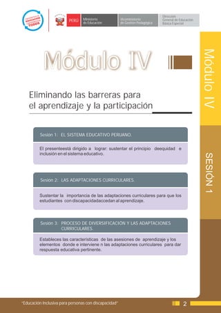 Dirección
                         PERÚ    Ministerio            Viceministerio          General de Educación
                                 de Educación          de Gestión Pedagógica   Básica Especial




                                                                                                      Módulo IV
           Módulo IV
    Eliminando las barreras para
    el aprendizaje y la participación


          Sesión 1: EL SISTEMA EDUCATIVO PERUANO.


         El presenteestá dirigido a lograr: sustentar el principio deequidad e
         inclusión en el sistema educativo.




                                                                                                       SESIÓN 1
          Sesión 2: LAS ADAPTACIONES CURRICULARES.


         Sustentar la importancia de las adaptaciones curriculares para que los
         estudiantes con discapacidadaccedan al aprendizaje.




          Sesión 3: PROCESO DE DIVERSIFICACIÓN Y LAS ADAPTACIONES
                    CURRICULARES.

         Estableces las características de las asesiones de aprendizaje y los
         elementos donde e interviene n las adaptaciones curriculares para dar
         respuesta educativa pertinente.




“Educación Inclusiva para personas con discapacidad”                                        2
 