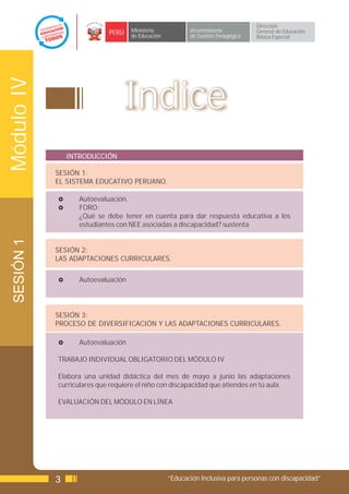 Dirección
                            PERÚ    Ministerio            Viceministerio          General de Educación
                                    de Educación          de Gestión Pedagógica   Básica Especial
Módulo IV


                                 Indice
                INTRODUCCIÓN

            SESIÓN 1:
            EL SISTEMA EDUCATIVO PERUANO.

            £      Autoevaluación.
            £      FORO:
                   ¿Qué se debe tener en cuenta para dar respuesta educativa a los
                   estudiantes con NEE asociadas a discapacidad? sustenta
 SESIÓN 1




            SESIÓN 2:
            LAS ADAPTACIONES CURRICULARES.


            £      Autoevaluación




            SESIÓN 3:
            PROCESO DE DIVERSIFICACIÓN Y LAS ADAPTACIONES CURRICULARES.

            £      Autoevaluación

            TRABAJO INDIVIDUAL OBLIGATORIO DEL MÓDULO IV

            Elabora una unidad didáctica del mes de mayo a junio las adaptaciones
            curriculares que requiere el niño con discapacidad que atiendes en tú aula.

            EVALUACIÓN DEL MÓDULO EN LÍNEA




            3                                      “Educación Inclusiva para personas con discapacidad”
 