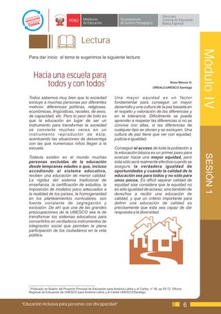 Dirección
                                  PERÚ       Ministerio                  Viceministerio                  General de Educación
                                             de Educación                de Gestión Pedagógica           Básica Especial




                                           Lectura




                                                                                                                                Módulo IV
    Para dar inicio al tema te sugerimos la siguiente lectura:



       Hacia una escuela para
           todos y con todos2                                                                                  Rosa Blanco G.
                                                                                                  OREALC/UNESCO Santiago


    Todos sabemos muy bien que la sociedad                           Una mayor equidad es un factor
    excluye a muchas personas por diferentes                         fundamental para conseguir un mayor
    motivos: diferencias políticas, religiosas,                      desarrollo y una cultura de la paz basada en
    económicas, lingüísticas, raciales, de sexo,                     el respeto y valoración de las diferencias y
    de capacidad, etc. Pero lo peor de todo es                       en la tolerancia. Difícilmente se puede
    que la educación en lugar de ser un                              aprender a respetar las diferencias si no se
    instrumento para transformar la sociedad                         convive con ellas, si las diferencias de
    se convierte muchas veces en un                                  cualquier tipo se obvian y se excluyen. Una
    instrumento reproductor de ésta,                                 cultura de paz tiene que ver con equidad,
    acentuando las situaciones de desventaja                         justicia e igualdad.
    con las que numerosos niños llegan a la
    escuela.                                                         Conseguir el acceso de toda la población a
                                                                     la educación básica es un primer paso para




                                                                                                                                 SESIÓN 1
    Todavia existen en el mundo muchas                               avanzar hacia una mayor equidad, pero
    personas excluidas de la educación                               ésta sólo será realmente efectiva cuando se
    desde tempranas edades o que, incluso                            asegure la verdadera igualdad de
    accediendo al sistema educativo,                                 oportunidades y cuando la calidad de la
    reciben una educación de menor calidad.                          educación sea para todos y no sólo para
    La rigidez del sistema tradicional de                            unos pocos. Es difícil separar calidad de
    enseñanza, la certificación de estudios, la                      equidad sise considera que la equidad no
    imposición de modelos poco adecuados a                           es sólo igualdad de acceso, sino también de
    la realidad de los países, la homogeneidad                       derechos a recibir una educación de
    en los planteamientos curriculares, son                          calidad, y que un criterio importante para
    fuente constante de segregación y                                definir una educación de calidad es
    exclusión. De ahí que una de las grandes                         precisamente que ésta sea capaz de dar
    preocupaciones de la UNESCO sea la de                            respuesta a la diversidad.
    transformar los sistemas educativos para
    convertirlos en verdaderos instrumentos de
    integración social que permitan la plena
    participación de los ciudadanos en la vida
    pública.




    2
      Publicado en Boletín del Proyecto Principal de Educación para América Latina y el Caribe, n° 48, pp 55-72. Oficina
    Regional de Educación de UNESCO para América Latina y el Caribe UNESCO/Santiago.



“Educación Inclusiva para personas con discapacidad”                                                                       6
 