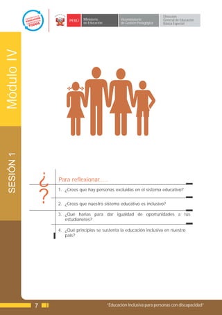 Dirección
                         PERÚ   Ministerio            Viceministerio          General de Educación
                                de Educación          de Gestión Pedagógica   Básica Especial
Módulo IV
 SESIÓN 1




                ¿   Para reflexionar.....


                ?
                    1. ¿Crees que hay personas excluidas en el sistema educativo?


                    2. ¿Crees que nuestro sistema educativo es inclusivo?

                    3. ¿Qué harías para dar igualdad de oportunidades a tus
                       estudianetes?

                    4. ¿Qué principios se sustenta la educación inclusiva en nuestro
                       país?




            7                                  “Educación Inclusiva para personas con discapacidad”
 