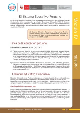 Dirección
                           PERÚ    Ministerio            Viceministerio          General de Educación
                                   de Educación          de Gestión Pedagógica   Básica Especial




                 El Sistema Educativo Peruano




                                                                                                        Módulo IV
    En el Perú el derecho a la educación se consagra en la Constitución Política del Estado, en el
    Código de los niños y adolescentes y en la Ley General de Educación Nº 28044. El marco
    normativo garantiza el derecho a la educación para todas y todos los peruanos sin distinción
    alguna, estableciendo la gratuidad de Educación Básica y Superior en las instituciones
    educativas del estado.


                                  El Sistema Educativo Peruano es integrador y flexible
                                  porque abarca y articula todos sus elementos, Responde a
                                  los principios y fines de la educación-Ley General de
                                  Educación N° 28044 - Art. 28.



    Fines de la educación peruana
    Ley General de Educación (Art. 9°)
    a) “Formar personas capaces de lograr su realización ética, intelectual, artístas, cultura,
        afectiva, física, espiritual y religiosa, promoviendo la formación y consolidación de su
        identidad y autoestima y su integración adecuada y crítica a la sociedad para el ejercicio




                                                                                                         SESIÓN 1
        de su ciudadanía en armonía con su entorno, así como el desarrollo de sus capacidades
        y habilidades para vincular su vida con el mundo del trabajo y para afrontar los incesantes
        cambios en la sociedad y el conocimiento”.

    b) “Contribuir a formar una sociedad democrática, solidaria, justa, inclusiva, próspera,
        tolerante y forjadora de una cultura de paz que afirme la identidad nacional sustentada en
        la diversidad cultural, étnica y lingüística, supere la pobreza e impulse el desarrollo
        sostenible del país y fomente la integración latinoamericana teniendo en cuenta los retos
        de un mundo globalizado”.


    El enfoque educativo es inclusivo
    El sector Educación en el Perú viene trabajando en la construcción de una educación con
    calidad y equidad centrada en la persona y las características propias de su ciclo de vida.
    Nuestro enfoque educativo ve a todos los niños y niñas y adolescentes como personas
    competentes con derechos con necesidades de aprendizaje y con gran potencial humano.

    El enfoque inclusivo considera que:

    La educación es un proceso que tiene como ?nalidad la formación integral de la persona. La
    Ley General de Educación señala que ella, se da a lo largo de la vida y que se centra en la
    persona como agente fundamental de todo el proceso. Atender las diversas
    dimensiones del ser humano implica considerar el proceso evolutivo de su desarrollo y
    sus particularidades en lo físico, socioemocional y cognitivo desde el nacimiento, en un
    contexto determinado y con sus pares en igualdad de condiciones, viviendo en y con la
    diversidad.




“Educación Inclusiva para personas con discapacidad”                                          8
 