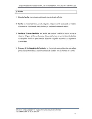 DIPLOMADO DE ATENCIÓN INTEGRAL CON ENFOQUE EN SALUD FAMILIAR Y COMUNITARIA 
DIRECCIÓN GENERAL DE GESTIÓN DEL DESARROLLO DE RECURSOS HUMANOS 
ESCUELA NACIONAL DE SALUD PÚBLICA 
17 
GLOSARIO 
1. Dinámica Familiar: interacciones y relaciones de los miembros de la familia. 
2. Familia: es un sistema dinámico, viviente, integrador, multigeneracional, caracterizado por múltiples 
subsistemas de funcionamiento interno e influido por una variedad de sistemas externos. 
3. Familias y Viviendas Saludables: son familias que consiguen construir un entorno físico y de 
relaciones del grupo familiar que favorezcan el desarrollo humano de sus miembros individuales y 
que les permita alcanzar su óptimo potencial, respetando su dignidad de acuerdo a sus expectativas 
y necesidades. 
4. Programa de Familias y Viviendas Saludables: es el conjunto de acciones integradas, orientadas a 
promover comportamientos que propicien estilos de vida saludable entre los miembros de la familia. 
 
