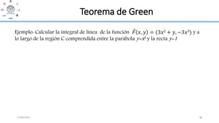 17/08/2022 41
Teorema de Green
Ejemplo: Calcular la integral de línea de la función 𝐹 𝑥, 𝑦 = (3𝑥2 + 𝑦, −3𝑥3) y a
lo largo de la región C comprendida entre la parábola y=x2 y la recta y=1
 