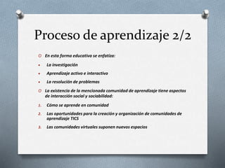 Proceso de aprendizaje 2/2
O En esta forma educativa se enfatiza:
 La investigación
 Aprendizaje activo e interactivo
 La resolución de problemas
O La existencia de la mencionada comunidad de aprendizaje tiene aspectos
de interacción social y sociabilidad:
1. Cómo se aprende en comunidad
2. Las oportunidades para la creación y organización de comunidades de
aprendizaje TICS
3. Las comunidades virtuales suponen nuevos espacios
 