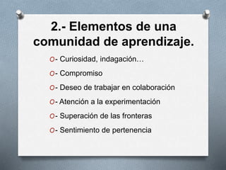 2.- Elementos de una
comunidad de aprendizaje.
O- Curiosidad, indagación…
O- Compromiso
O- Deseo de trabajar en colaboración
O- Atención a la experimentación
O- Superación de las fronteras
O- Sentimiento de pertenencia
 