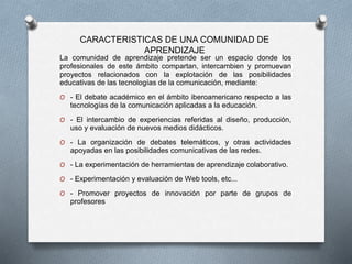 La comunidad de aprendizaje pretende ser un espacio donde los
profesionales de este ámbito compartan, intercambien y promuevan
proyectos relacionados con la explotación de las posibilidades
educativas de las tecnologías de la comunicación, mediante:
O - El debate académico en el ámbito iberoamericano respecto a las
tecnologías de la comunicación aplicadas a la educación.
O - El intercambio de experiencias referidas al diseño, producción,
uso y evaluación de nuevos medios didácticos.
O - La organización de debates telemáticos, y otras actividades
apoyadas en las posibilidades comunicativas de las redes.
O - La experimentación de herramientas de aprendizaje colaborativo.
O - Experimentación y evaluación de Web tools, etc...
O - Promover proyectos de innovación por parte de grupos de
profesores
CARACTERISTICAS DE UNA COMUNIDAD DE
APRENDIZAJE
 