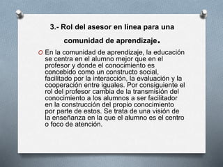 3.- Rol del asesor en línea para una
comunidad de aprendizaje.
O En la comunidad de aprendizaje, la educación
se centra en el alumno mejor que en el
profesor y donde el conocimiento es
concebido como un constructo social,
facilitado por la interacción, la evaluación y la
cooperación entre iguales. Por consiguiente el
rol del profesor cambia de la transmisión del
conocimiento a los alumnos a ser facilitador
en la construcción del propio conocimiento
por parte de estos. Se trata de una visión de
la enseñanza en la que el alumno es el centro
o foco de atención.
 