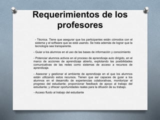 Requerimientos de los
profesores
- Técnica. Tiene que asegurar que los participantes están cómodos con el
sistema y el software que se está usando. Se trata además de lograr que la
tecnología sea transparente.
- Guiar a los alumnos en el uso de las bases de información y conocimiento
- Potenciar alumnos activos en el proceso de aprendizaje auto dirigido, en el
marco de acciones de aprendizaje abierto, explotando las posibilidades
comunicativas de las redes como sistemas de acceso a recursos de
aprendizaje.
- Asesorar y gestionar el ambiente de aprendizaje en el que los alumnos
están utilizando estos recursos. Tienen que ser capaces de guiar a los
alumnos en el desarrollo de experiencias colaborativas, monitorizar el
progreso del estudiante; proporcionar feedback de apoyo al trabajo del
estudiante; y ofrecer oportunidades reales para la difusión de su trabajo.
- Acceso fluido al trabajo del estudiante
 