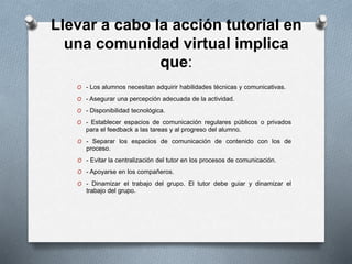 Llevar a cabo la acción tutorial en
una comunidad virtual implica
que:
O - Los alumnos necesitan adquirir habilidades técnicas y comunicativas.
O - Asegurar una percepción adecuada de la actividad.
O - Disponibilidad tecnológica.
O - Establecer espacios de comunicación regulares públicos o privados
para el feedback a las tareas y al progreso del alumno.
O - Separar los espacios de comunicación de contenido con los de
proceso.
O - Evitar la centralización del tutor en los procesos de comunicación.
O - Apoyarse en los compañeros.
O - Dinamizar el trabajo del grupo. El tutor debe guiar y dinamizar el
trabajo del grupo.
 