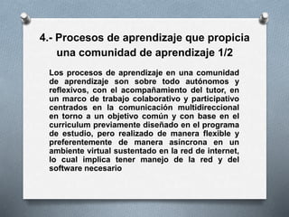 4.- Procesos de aprendizaje que propicia
una comunidad de aprendizaje 1/2
Los procesos de aprendizaje en una comunidad
de aprendizaje son sobre todo autónomos y
reflexivos, con el acompañamiento del tutor, en
un marco de trabajo colaborativo y participativo
centrados en la comunicación multidireccional
en torno a un objetivo común y con base en el
curriculum previamente diseñado en el programa
de estudio, pero realizado de manera flexible y
preferentemente de manera asíncrona en un
ambiente virtual sustentado en la red de internet,
lo cual implica tener manejo de la red y del
software necesario
 