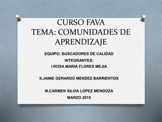 CURSO FAVA
TEMA: COMUNIDADES DE
APRENDIZAJE
EQUIPO: BUSCADORES DE CALIDAD
INTEGRANTES:
I.ROSA MARIA FLORES MEJIA
II.JAIME GERARDO MENDEZ BARRIENTOS
III.CARMEN SILVIA LOPEZ MENDOZA
MARZO 2015
 