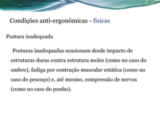 Condições anti-ergonômicas - físicas

Postura inadequada

  Posturas inadequadas ocasionam desde impacto de
 estruturas duras contra estrutura moles (como no caso do
 ombro), fadiga por contração muscular estática (como no
 caso do pescoço) e, até mesmo, compressão de nervos
 (como no caso do punho).
 