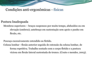 Condições anti-ergonômicas - físicas


Postura Inadequada
 Membros superiores – braços suspensos por muito tempo, abduzidos ou em
      elevação (ombros); antebraço em sustentação sem apoio e punho em
      flexão, etc.


 Pescoço excessivamente estendido ou fletido.
 Coluna lombar - flexão anterior seguida de extensão da coluna lombar, de
      forma repetitiva. Trabalho sentado com o corpo fletido e a postura
      viciosa em flexão lateral sustentada do tronco. (Couto e mendes, 2003).
 