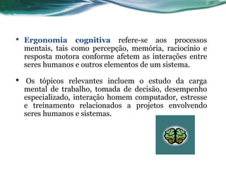 •   Ergonomia cognitiva refere-se aos processos
    mentais, tais como percepção, memória, raciocínio e
    resposta motora conforme afetem as interações entre
    seres humanos e outros elementos de um sistema.

•    Os tópicos relevantes incluem o estudo da carga
    mental de trabalho, tomada de decisão, desempenho
    especializado, interação homem computador, estresse
    e treinamento relacionados a projetos envolvendo
    seres humanos e sistemas.
 