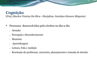 Cognição
(Prof.:Marlon Vinicius Da Silva - Disciplina: Interface Homem Máquina)


•   Processos desenvolvidos pelo cérebro no dia-a-dia
    o   Atenção
    o   Percepção e Reconhecimento
    o   Memória
    o   Aprendizagem
    o   Leitura, Fala e Audição
    o   Resolução de problemas, raciocínio, planejamento e tomada de decisão
 