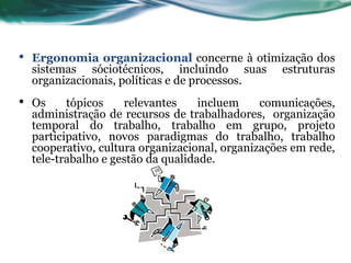 •   Ergonomia organizacional concerne à otimização dos
    sistemas sóciotécnicos, incluindo suas estruturas
    organizacionais, políticas e de processos.
•   Os     tópicos    relevantes     incluem    comunicações,
    administração de recursos de trabalhadores, organização
    temporal do trabalho, trabalho em grupo, projeto
    participativo, novos paradigmas do trabalho, trabalho
    cooperativo, cultura organizacional, organizações em rede,
    tele-trabalho e gestão da qualidade.
 